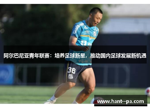 阿尔巴尼亚青年联赛：培养足球新星，推动国内足球发展新机遇