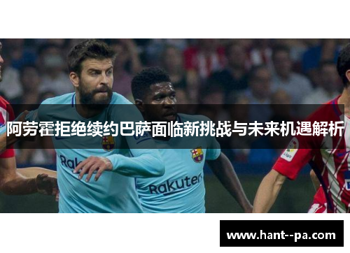 阿劳霍拒绝续约巴萨面临新挑战与未来机遇解析 阿劳霍拒绝续约巴萨面临新挑战与未来机遇解析
