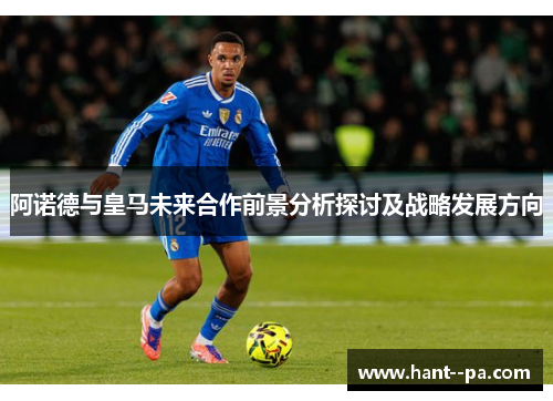 阿诺德与皇马未来合作前景分析探讨及战略发展方向 阿诺德与皇马未来合作前景分析探讨及战略发展方向