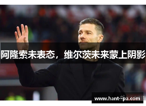 阿隆索未表态，维尔茨未来蒙上阴影