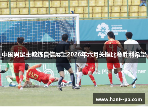 中国男足主教练自信展望2026年六月关键比赛胜利希望