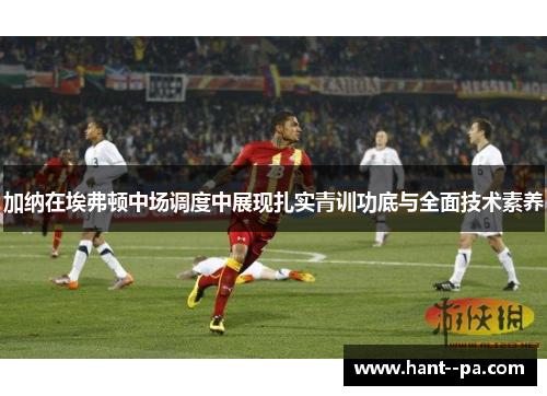 加纳在埃弗顿中场调度中展现扎实青训功底与全面技术素养