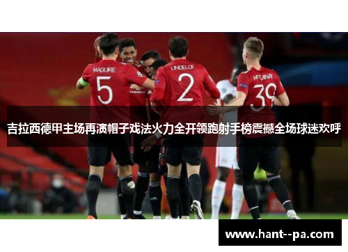 吉拉西德甲主场再演帽子戏法火力全开领跑射手榜震撼全场球迷欢呼