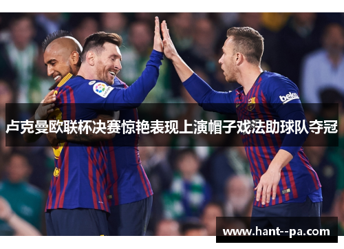 卢克曼欧联杯决赛惊艳表现上演帽子戏法助球队夺冠 卢克曼欧联杯决赛惊艳表现上演帽子戏法助球队夺冠