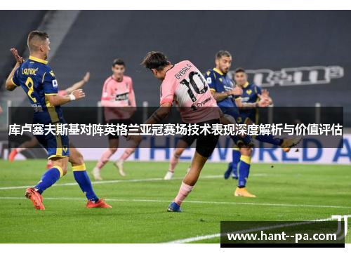 库卢塞夫斯基对阵英格兰亚冠赛场技术表现深度解析与价值评估 库卢塞夫斯基对阵英格兰亚冠赛场技术表现深度解析与价值评估