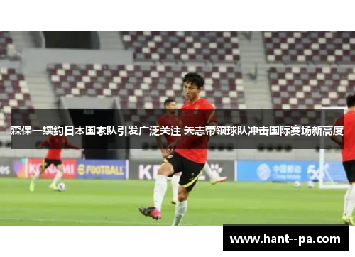 森保一续约日本国家队引发广泛关注 矢志带领球队冲击国际赛场新高度 森保一续约日本国家队引发广泛关注 矢志带领球队冲击国际赛场新高度