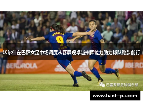 沃尔什在巴萨女足中场调度从容展现卓越指挥能力助力球队稳步前行