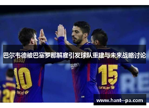 巴尔韦德被巴塞罗那解雇引发球队重建与未来战略讨论