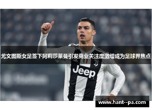 尤文图斯女足签下阿莉莎莱曼引发商业关注度激增成为足球界焦点