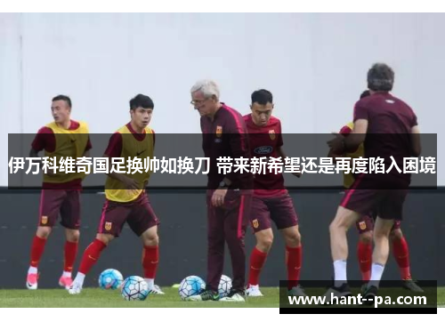 伊万科维奇国足换帅如换刀 带来新希望还是再度陷入困境