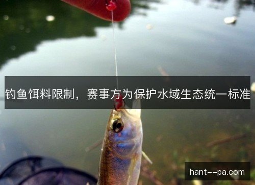 钓鱼饵料限制,赛事方为保护水域生态统一标准 钓鱼饵料限制,赛事方为保护水域生态统一标准