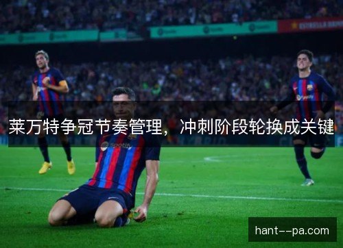 莱万特争冠节奏管理，冲刺阶段轮换成关键