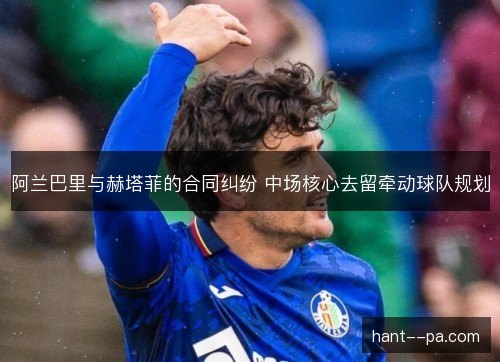 阿兰巴里与赫塔菲的合同纠纷 中场核心去留牵动球队规划 阿兰巴里与赫塔菲的合同纠纷 中场核心去留牵动球队规划